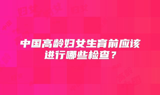 中国高龄妇女生育前应该进行哪些检查？