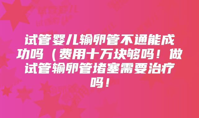 试管婴儿输卵管不通能成功吗（费用十万块够吗！做试管输卵管堵塞需要治疗吗！