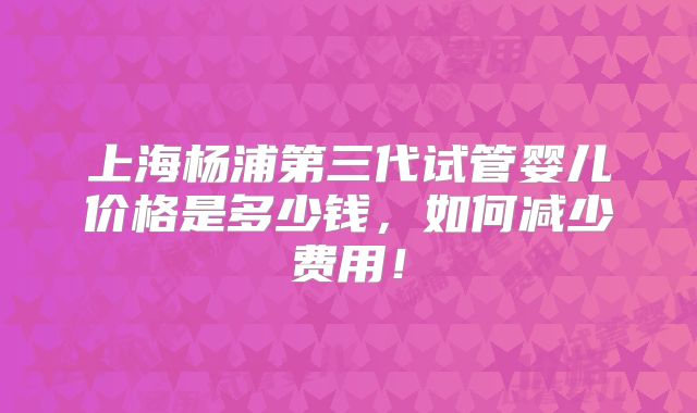 上海杨浦第三代试管婴儿价格是多少钱，如何减少费用！