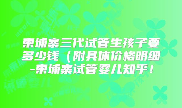 柬埔寨三代试管生孩子要多少钱（附具体价格明细-柬埔寨试管婴儿知乎！