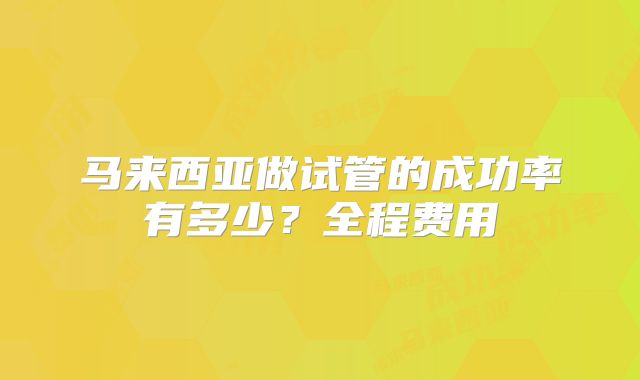 马来西亚做试管的成功率有多少？全程费用