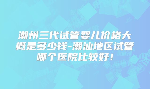 潮州三代试管婴儿价格大概是多少钱-潮汕地区试管哪个医院比较好!