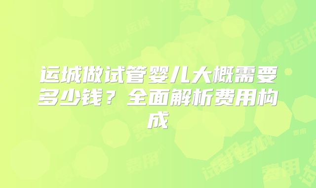 运城做试管婴儿大概需要多少钱？全面解析费用构成