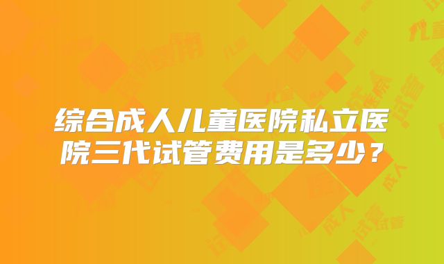 综合成人儿童医院私立医院三代试管费用是多少？