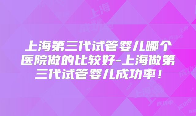 上海第三代试管婴儿哪个医院做的比较好-上海做第三代试管婴儿成功率!