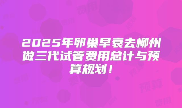 2025年卵巢早衰去柳州做三代试管费用总计与预算规划!