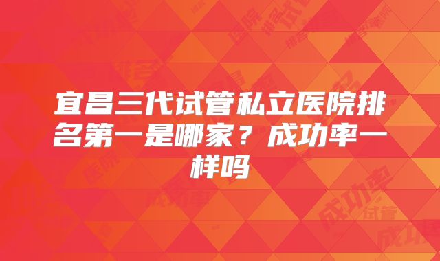 宜昌三代试管私立医院排名第一是哪家？成功率一样吗