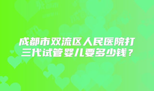 成都市双流区人民医院打三代试管婴儿要多少钱？