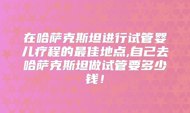 在哈萨克斯坦进行试管婴儿疗程的最佳地点,自己去哈萨克斯坦做试管要多少钱！