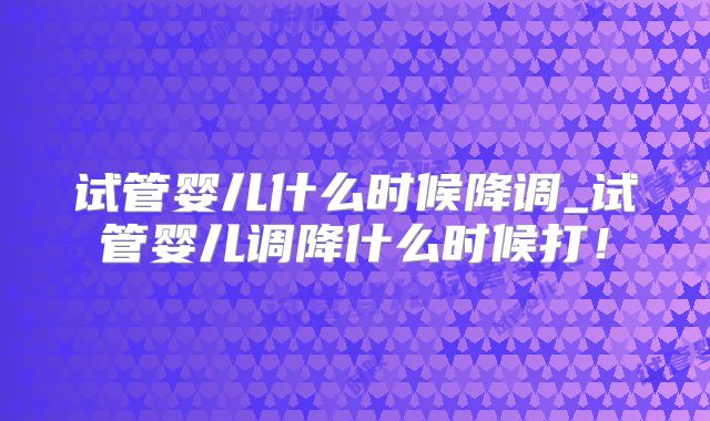 试管婴儿什么时候降调_试管婴儿调降什么时候打！