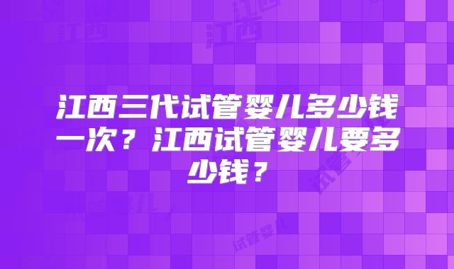 江西三代试管婴儿多少钱一次？江西试管婴儿要多少钱？