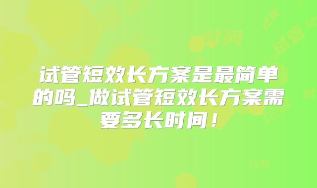 试管短效长方案是最简单的吗_做试管短效长方案需要多长时间!