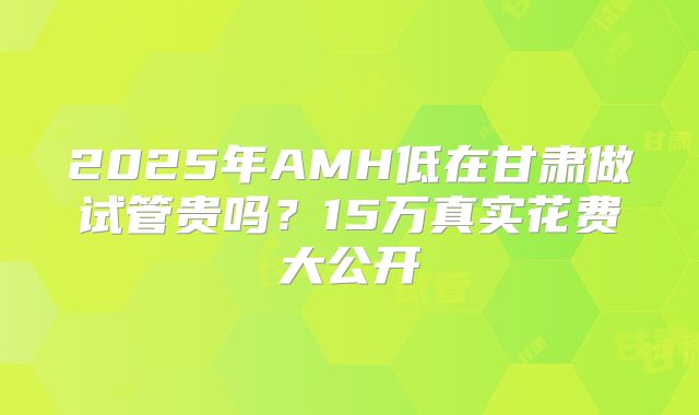 2025年AMH低在甘肃做试管贵吗？15万真实花费大公开