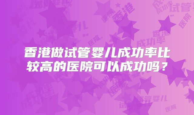 香港做试管婴儿成功率比较高的医院可以成功吗?