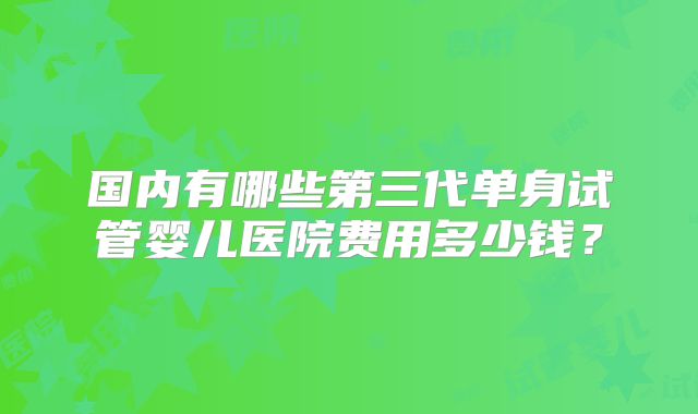 国内有哪些第三代单身试管婴儿医院费用多少钱？