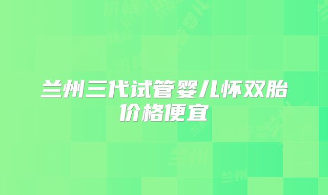 兰州三代试管婴儿怀双胎价格便宜