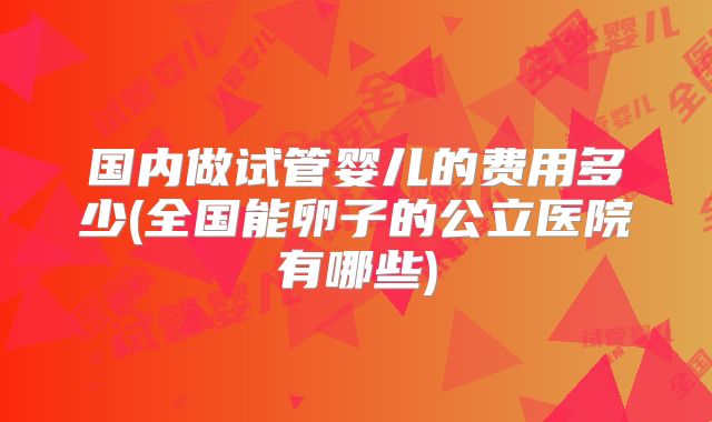 国内做试管婴儿的费用多少(全国能卵子的公立医院有哪些)