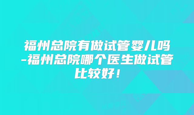 福州总院有做试管婴儿吗-福州总院哪个医生做试管比较好！