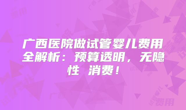 广西医院做试管婴儿费用全解析：预算透明，无隐性 消费！