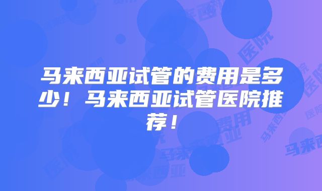 马来西亚试管的费用是多少！马来西亚试管医院推荐！