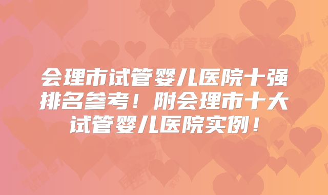 会理市试管婴儿医院十强排名参考！附会理市十大试管婴儿医院实例！