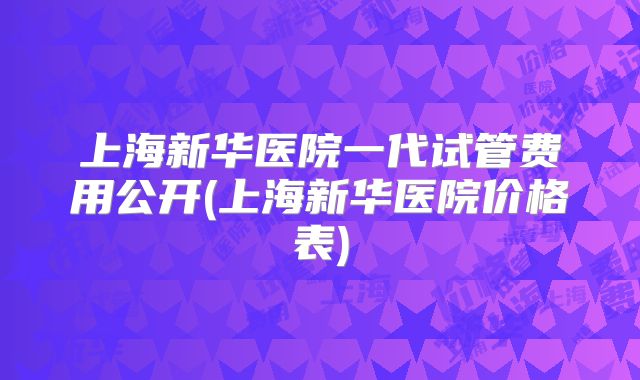 上海新华医院一代试管费用公开(上海新华医院价格表)