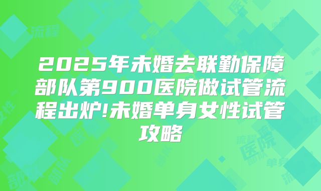 2025年未婚去联勤保障部队第900医院做试管流程出炉!未婚单身女性试管攻略