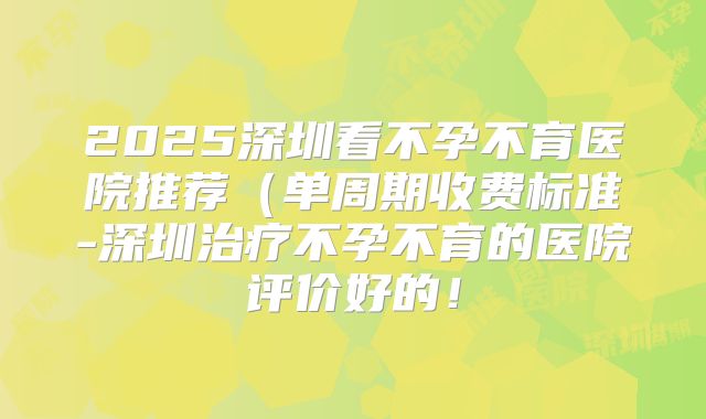 2025深圳看不孕不育医院推荐（单周期收费标准-深圳治疗不孕不育的医院评价好的！