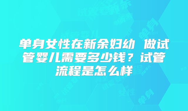 单身女性在新余妇幼 做试管婴儿需要多少钱？试管流程是怎么样