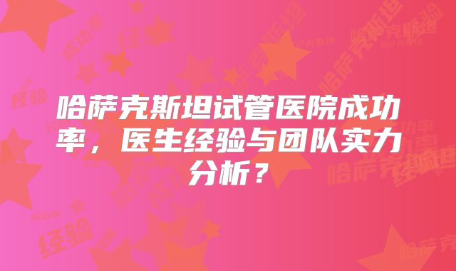 哈萨克斯坦试管医院成功率,医生经验与团队实力分析?