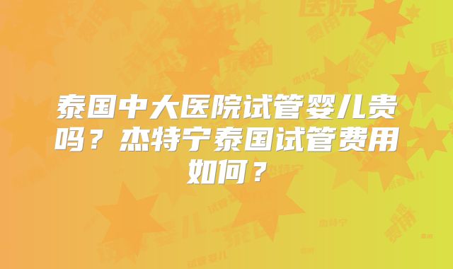 泰国中大医院试管婴儿贵吗？杰特宁泰国试管费用如何？