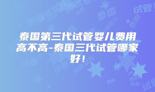 泰国第三代试管婴儿费用高不高-泰国三代试管哪家好!