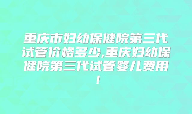 重庆市妇幼保健院第三代试管价格多少,重庆妇幼保健院第三代试管婴儿费用！