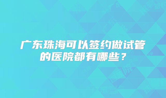广东珠海可以签约做试管的医院都有哪些?