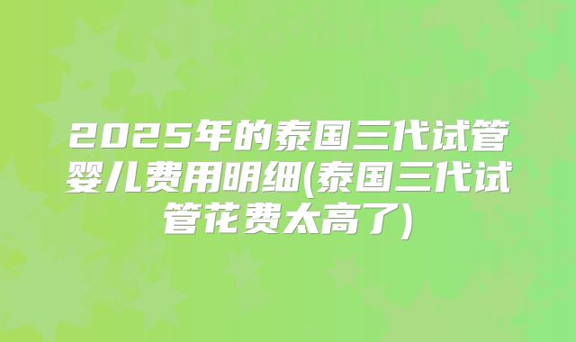 2025年的泰国三代试管婴儿费用明细(泰国三代试管花费太高了)