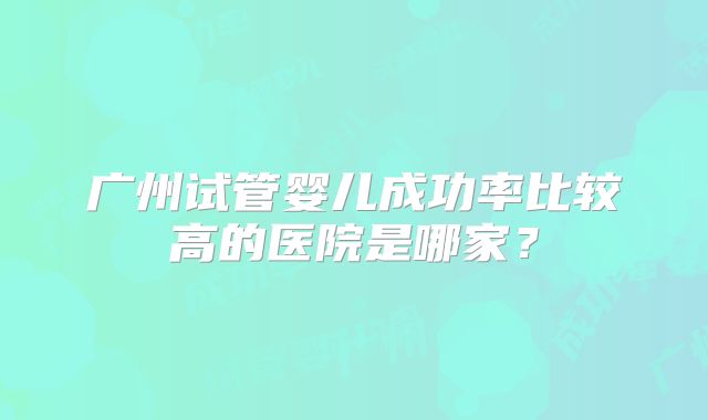 广州试管婴儿成功率比较高的医院是哪家？