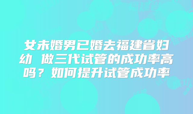 女未婚男已婚去福建省妇幼 做三代试管的成功率高吗？如何提升试管成功率