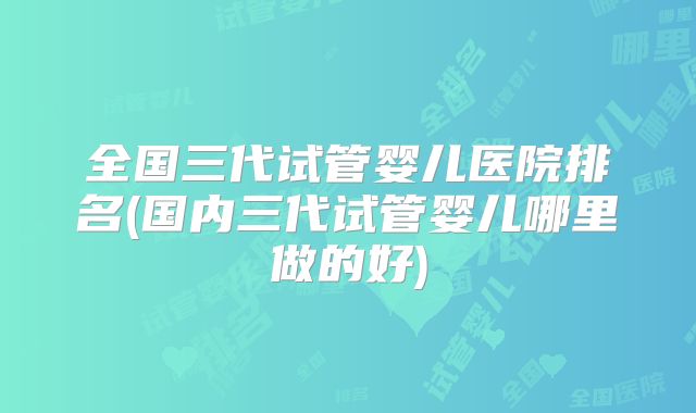 全国三代试管婴儿医院排名(国内三代试管婴儿哪里做的好)