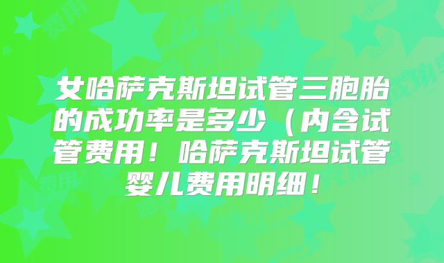 女哈萨克斯坦试管三胞胎的成功率是多少（内含试管费用！哈萨克斯坦试管婴儿费用明细！