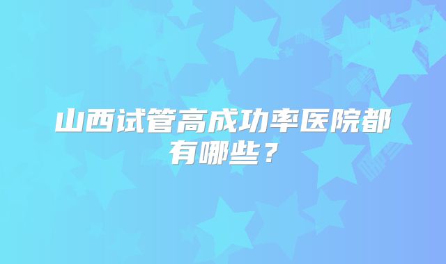 山西试管高成功率医院都有哪些？