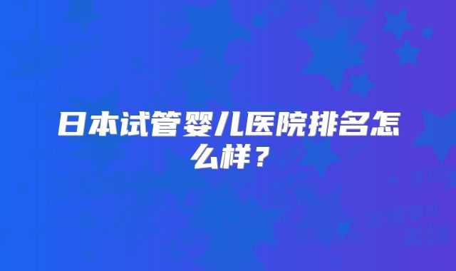 日本试管婴儿医院排名怎么样？