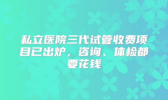 私立医院三代试管收费项目已出炉,咨询、体检都要花钱