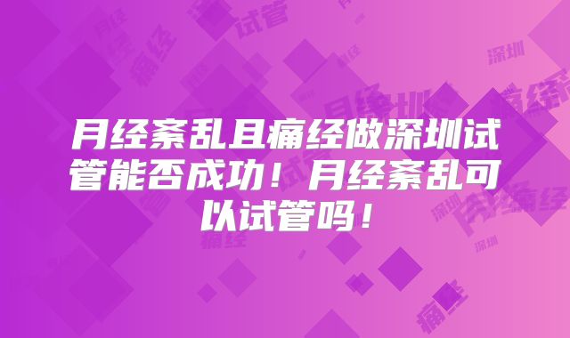 月经紊乱且痛经做深圳试管能否成功！月经紊乱可以试管吗！