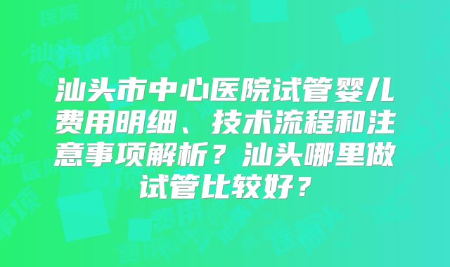 汕头市中心医院试管婴儿费用明细、技术流程和注意事项解析？汕头哪里做试管比较好？