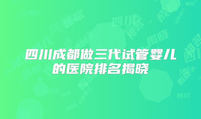四川成都做三代试管婴儿的医院排名揭晓