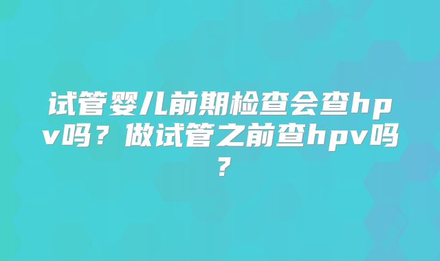 试管婴儿前期检查会查hpv吗？做试管之前查hpv吗？