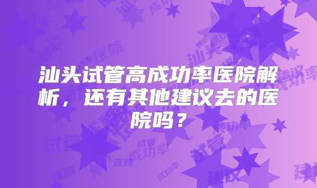 汕头试管高成功率医院解析，还有其他建议去的医院吗？