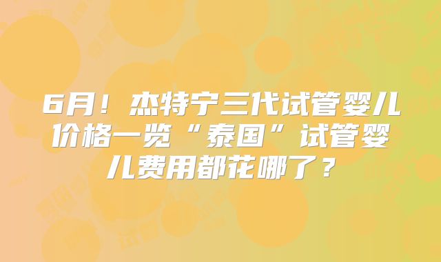 6月！杰特宁三代试管婴儿价格一览“泰国”试管婴儿费用都花哪了？
