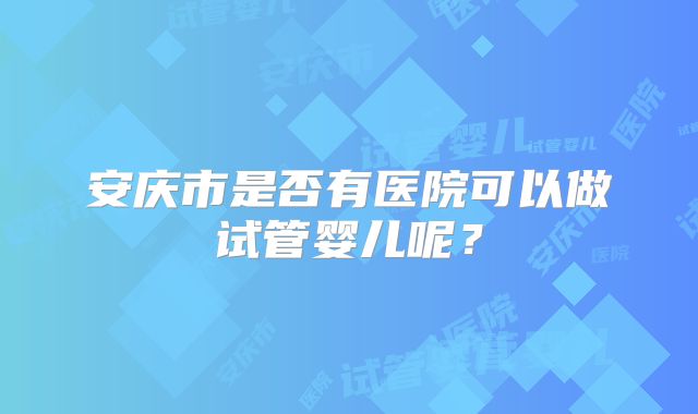 安庆市是否有医院可以做试管婴儿呢？
