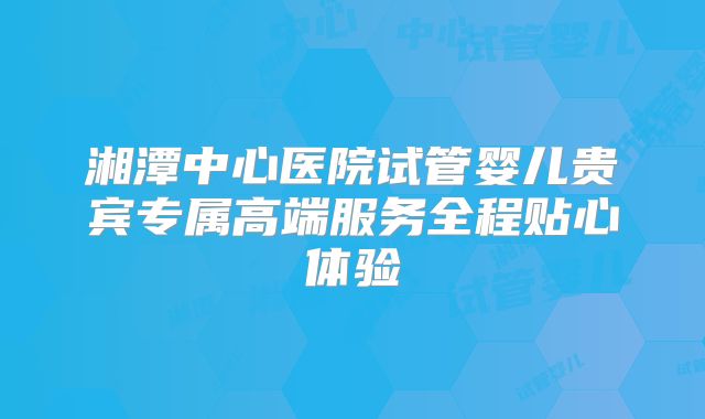 湘潭中心医院试管婴儿贵宾专属高端服务全程贴心体验